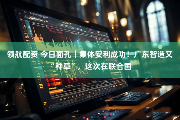 领航配资 今日面孔｜集体安利成功！广东智造又“种草”，这次在联合国