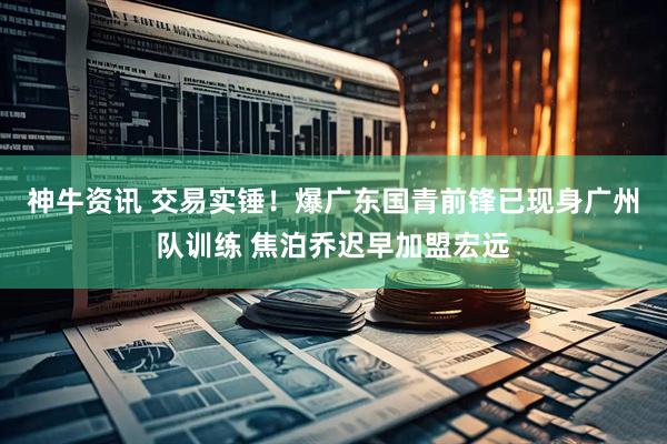 神牛资讯 交易实锤！爆广东国青前锋已现身广州队训练 焦泊乔迟早加盟宏远