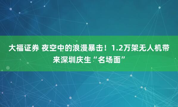 大福证券 夜空中的浪漫暴击！1.2万架无人机带来深圳庆生“名场面”