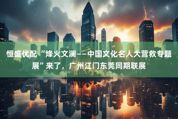 恒盛优配 “烽火文澜——中国文化名人大营救专题展”来了，广州江门东莞同期联展