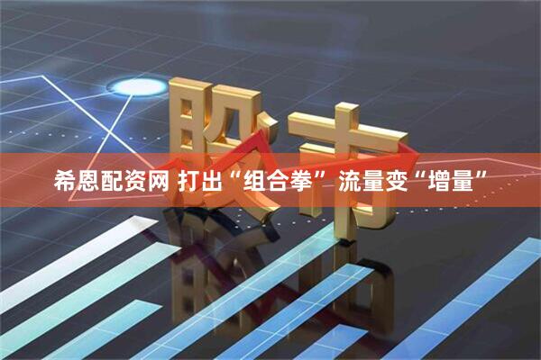 希恩配资网 打出“组合拳” 流量变“增量”
