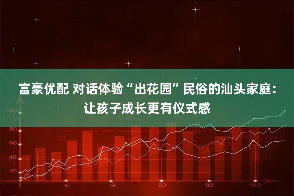 富豪优配 对话体验“出花园”民俗的汕头家庭：让孩子成长更有仪式感