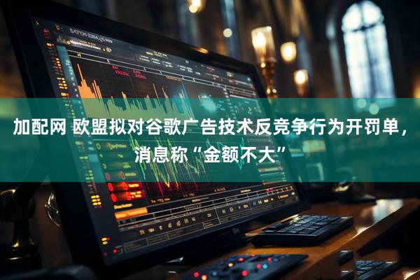 加配网 欧盟拟对谷歌广告技术反竞争行为开罚单，消息称“金额不大”