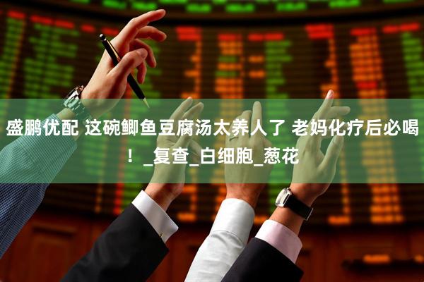 盛鹏优配 这碗鲫鱼豆腐汤太养人了 老妈化疗后必喝！_复查_白细胞_葱花