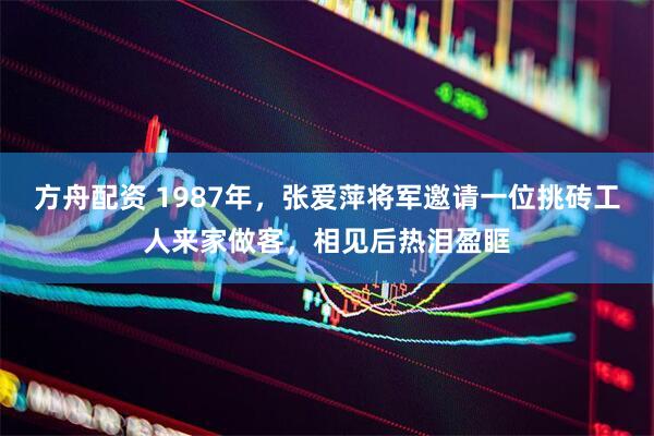 方舟配资 1987年，张爱萍将军邀请一位挑砖工人来家做客，相见后热泪盈眶