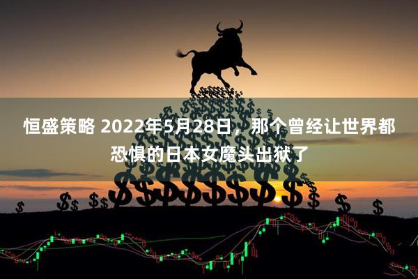 恒盛策略 2022年5月28日，那个曾经让世界都恐惧的日本女魔头出狱了