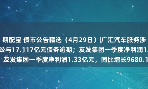 期配宝 债市公告精选（4月29日）|广汇汽车服务涉及17.297亿元重大诉讼与17.117亿元债务逾期；友发集团一季度净利润1.33亿元，同比增长9680.17%