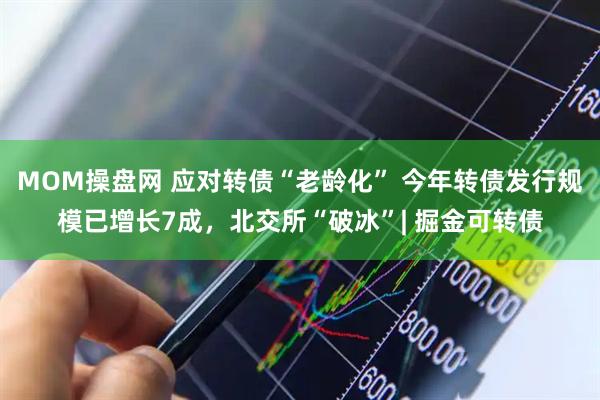 MOM操盘网 应对转债“老龄化” 今年转债发行规模已增长7成，北交所“破冰”| 掘金可转债