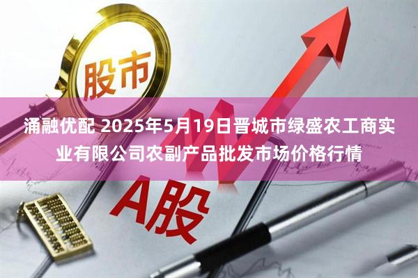 涌融优配 2025年5月19日晋城市绿盛农工商实业有限公司农副产品批发市场价格行情