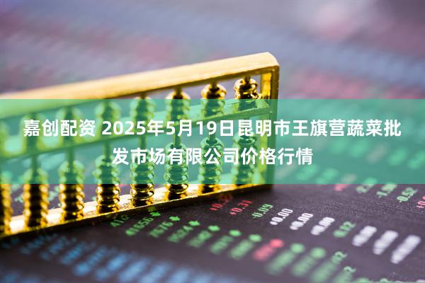 嘉创配资 2025年5月19日昆明市王旗营蔬菜批发市场有限公司价格行情