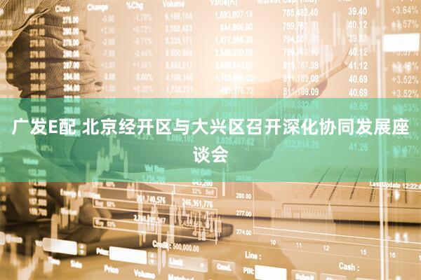 广发E配 北京经开区与大兴区召开深化协同发展座谈会