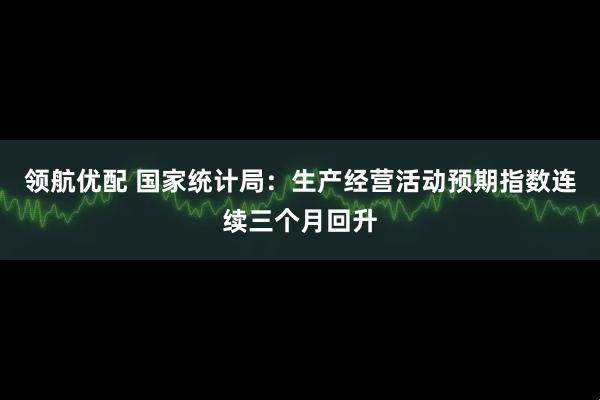 领航优配 国家统计局：生产经营活动预期指数连续三个月回升