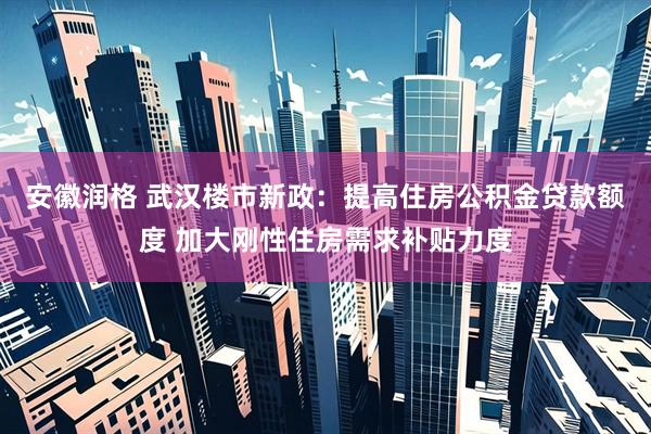 安徽润格 武汉楼市新政：提高住房公积金贷款额度 加大刚性住房需求补贴力度