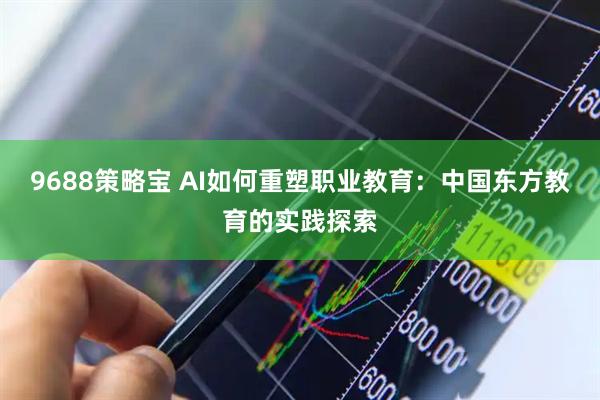 9688策略宝 AI如何重塑职业教育：中国东方教育的实践探索