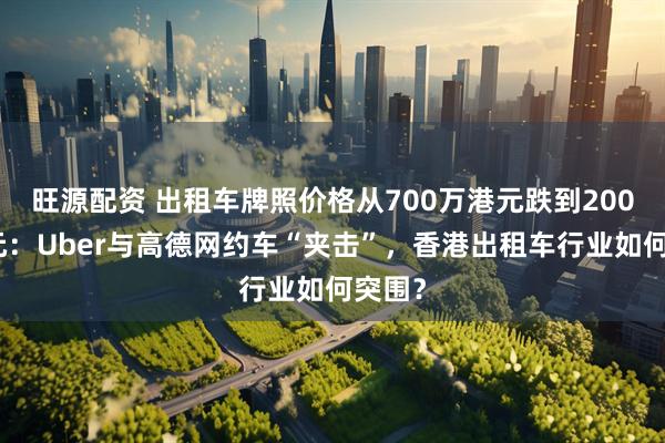旺源配资 出租车牌照价格从700万港元跌到200万港元：Uber与高德网约车“夹击”，香港出租车行业如何突围？