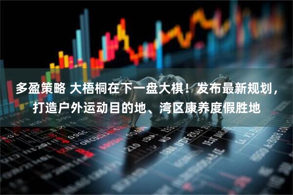 多盈策略 大梧桐在下一盘大棋!发布最新规划,打造户外运动目的地、湾区康养度假胜地