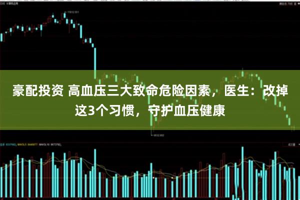 豪配投资 高血压三大致命危险因素，医生：改掉这3个习惯，守护血压健康