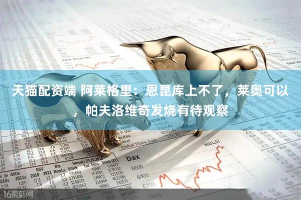 天猫配资端 阿莱格里：恩昆库上不了，莱奥可以，帕夫洛维奇发烧有待观察