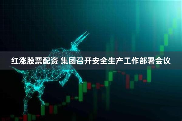 红涨股票配资 集团召开安全生产工作部署会议