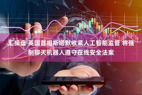 汇操盘 英国首相斯塔默收紧人工智能监管 将强制聊天机器人遵守在线安全法案