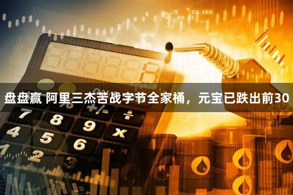盘盘赢 阿里三杰苦战字节全家桶，元宝已跌出前30