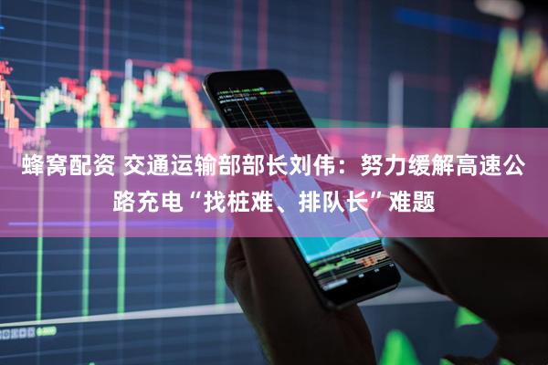 蜂窝配资 交通运输部部长刘伟：努力缓解高速公路充电“找桩难、排队长”难题