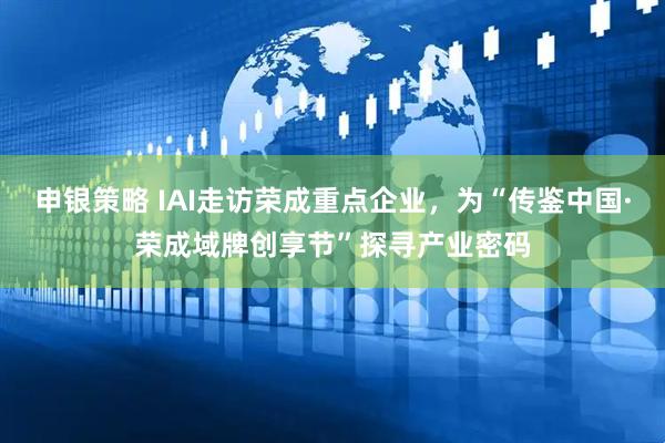 申银策略 IAI走访荣成重点企业，为“传鉴中国·荣成域牌创享节”探寻产业密码