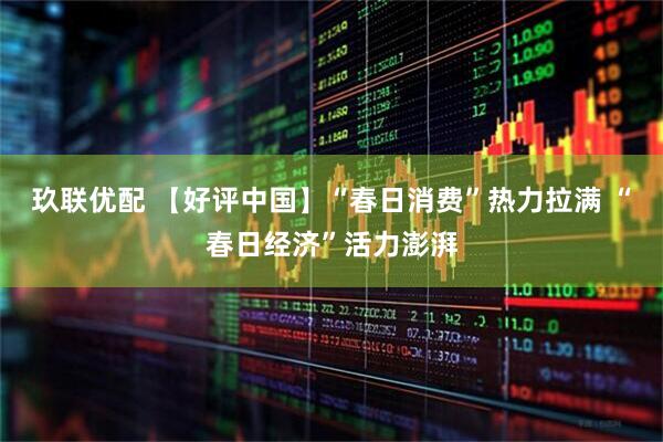 玖联优配 【好评中国】“春日消费”热力拉满 “春日经济”活力澎湃