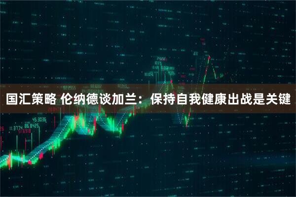 国汇策略 伦纳德谈加兰：保持自我健康出战是关键