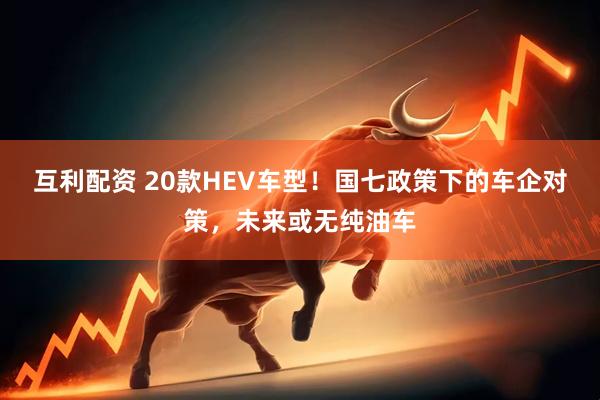 互利配资 20款HEV车型！国七政策下的车企对策，未来或无纯油车